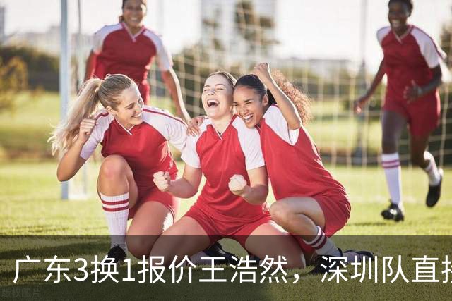 广东3换1报价王浩然，深圳队直接拒绝；江苏队连续补强冲季后赛