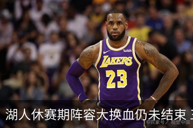 湖人休赛期阵容大换血仍未结束 三球员挂牌针对性补全争冠短板